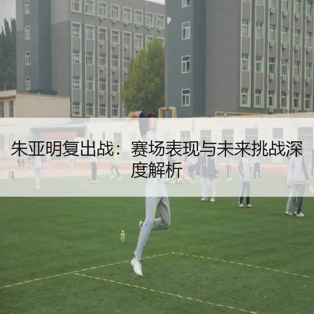 朱亚明复出战：赛场表现与未来挑战深度解析